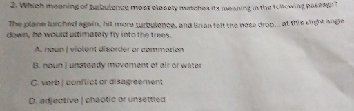 Which meaning of turbulence most closely matches its meaning in the following passage?
The plane lurched again, hit more turbulence, and Brian felt the nose drop... at this slight angle
down, he would ultimately fly into the trees.
A. noun | violent disorder or commotion
B noun I unsteady movement of air or water
C. verb | conflict or disagreement
D. adjective | chaotic or unsettled