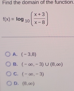 Find the domain of the function.
f(x)=log _10( (x+3)/x-8 )
A. (-3,8)
B. (-∈fty ,-3)∪ (8,∈fty )
C. (-∈fty ,-3)
D. (8,∈fty )