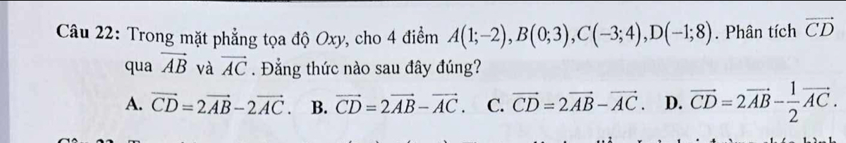 Trong mặt phẳng tọa độ Oxy, cho 4 điểm A(1;-2), B(0;3), C(-3;4), D(-1;8). Phân tích vector CD
qua vector AB và vector AC. Đẳng thức nào sau đây đúng?
A. vector CD=2vector AB-2vector AC. B. vector CD=2vector AB-vector AC. C. vector CD=2vector AB-vector AC. D. vector CD=2vector AB- 1/2 vector AC.