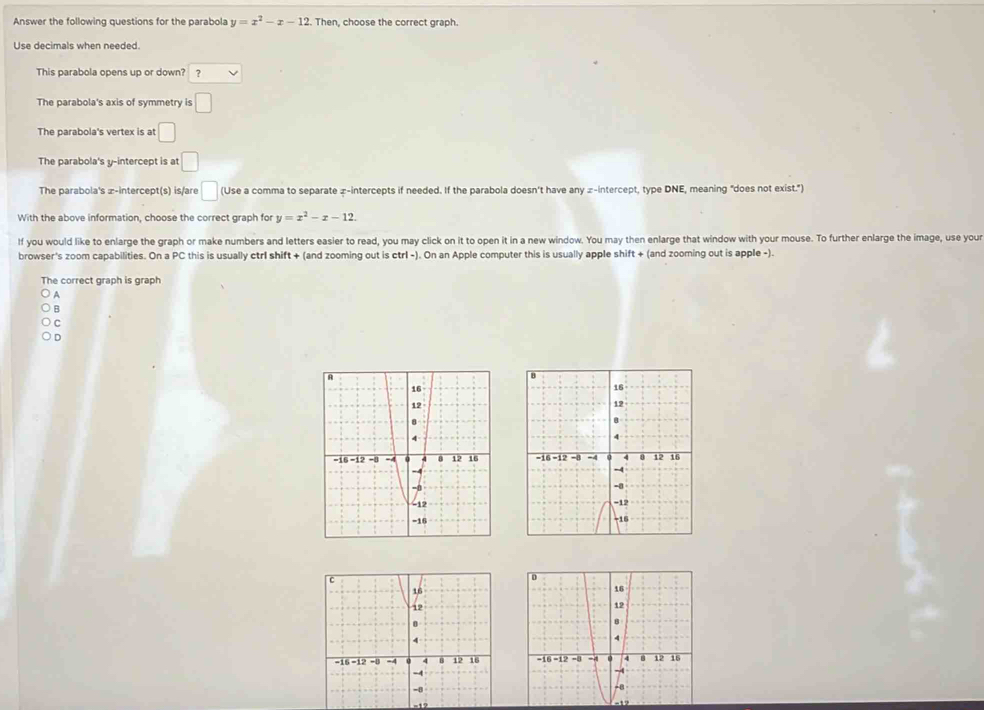 Answer the following questions for the parabola y=x^2-x-12. Then, choose the correct graph.
Use decimals when needed.
This parabola opens up or down? ?
The parabola's axis of symmetry is □ 
The parabola's vertex is at □
The parabola's y-intercept is at :□
The parabola's æ-intercept(s) is/are □ (Use a comma to separate æ-intercepts if needed. If the parabola doesn't have any z -intercept, type DNE, meaning "does not exist.")
With the above information, choose the correct graph for y=x^2-x-12. 
If you would like to enlarge the graph or make numbers and letters easier to read, you may click on it to open it in a new window. You may then enlarge that window with your mouse. To further enlarge the image, use your
browser's zoom capabilities. On a PC this is usually ctrl shift + (and zooming out is ctrl -). On an Apple computer this is usually apple shift + (and zooming out is apple -).
The correct graph is graph
A
B
C
D

=12
-12