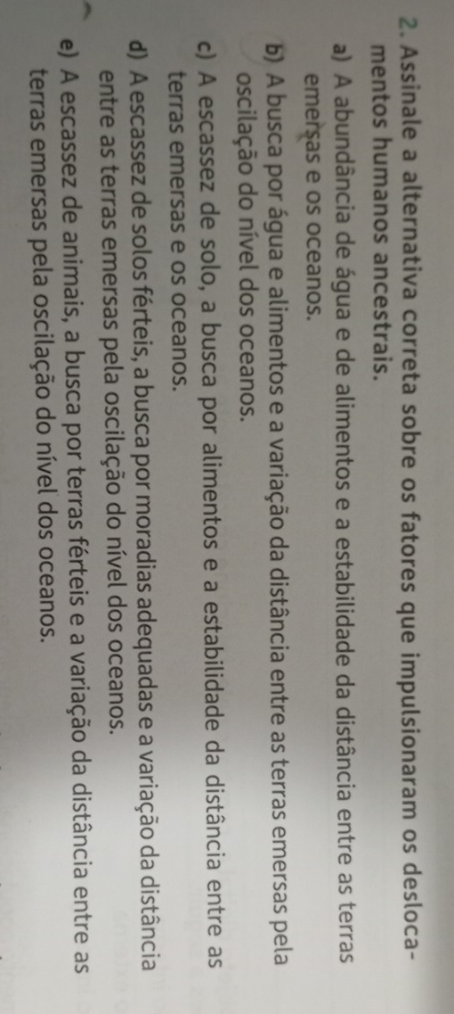 Assinale a alternativa correta sobre os fatores que impulsionaram os desloca-
mentos humanos ancestrais.
a) A abundância de água e de alimentos e a estabilidade da distância entre as terras
emersas e os oceanos.
b) A busca por água e alimentos e a variação da distância entre as terras emersas pela
oscilação do nível dos oceanos.
c) A escassez de solo, a busca por alimentos e a estabilidade da distância entre as
terras emersas e os oceanos.
d) A escassez de solos férteis, a busca por moradias adequadas e a variação da distância
entre as terras emersas pela oscilação do nível dos oceanos.
e) A escassez de animais, a busca por terras férteis e a variação da distância entre as
terras emersas pela oscilação do nível dos oceanos.