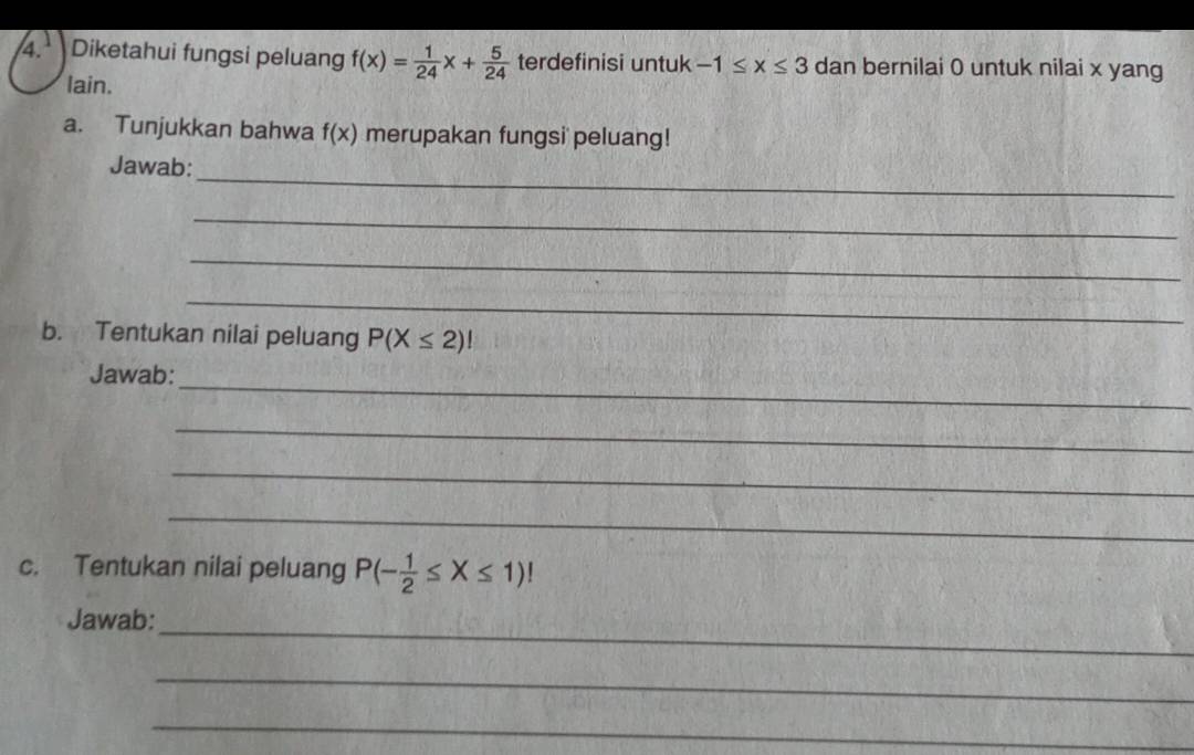 Diketahui fungsi peluang f(x)= 1/24 x+ 5/24  terdefinisi untuk -1≤ x≤ 3 dan bernilai 0 untuk nilai x yang 
lain. 
a. Tunjukkan bahwa f(x) merupakan fungsi peluang! 
_ 
Jawab: 
_ 
_ 
_ 
b. Tentukan nilai peluang P(X≤ 2)!
_ 
Jawab: 
_ 
_ 
_ 
c. Tentukan nilai peluang P(- 1/2 ≤ X≤ 1)!
Jawab:_ 
_ 
_