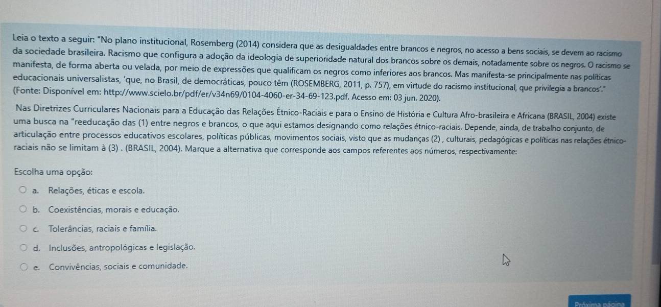 Leia o texto a seguir: "No plano institucional, Rosemberg (2014) considera que as desigualdades entre brancos e negros, no acesso a bens sociais, se devem ao racismo
da sociedade brasileira. Racismo que configura a adoção da ideologia de superioridade natural dos brancos sobre os demais, notadamente sobre os negros. O racismo se
manifesta, de forma aberta ou velada, por meio de expressões que qualificam os negros como inferiores aos brancos. Mas manifesta-se principalmente nas políticas
educacionais universalistas, 'que, no Brasil, de democráticas, pouco têm (ROSEMBERG, 2011, p. 757), em virtude do racismo institucional, que privilegia a brancos'.'
(Fonte: Disponível em: http://www.scielo.br/pdf/er/v34n69/0104-4060-er-34-69-123.pdf. Acesso em: 03 jun. 2020).
Nas Diretrizes Curriculares Nacionais para a Educação das Relações Étnico-Raciais e para o Ensino de História e Cultura Afro-brasileira e Africana (BRASIL, 2004) existe
uma busca na "reeducação das (1) entre negros e brancos, o que aqui estamos designando como relações étnico-raciais. Depende, ainda, de trabalho conjunto, de
articulação entre processos educativos escolares, políticas públicas, movimentos sociais, visto que as mudanças (2) , culturais, pedagógicas e políticas nas relações étnico-
raciais não se limitam à (3) . (BRASIL, 2004). Marque a alternativa que corresponde aos campos referentes aos números, respectivamente:
Escolha uma opção:
a. Relações, éticas e escola.
b. Coexistências, morais e educação.
c.  Tolerâncias, raciais e família.
d. Inclusões, antropológicas e legislação.
e Convivências, sociais e comunidade.
Próxima página