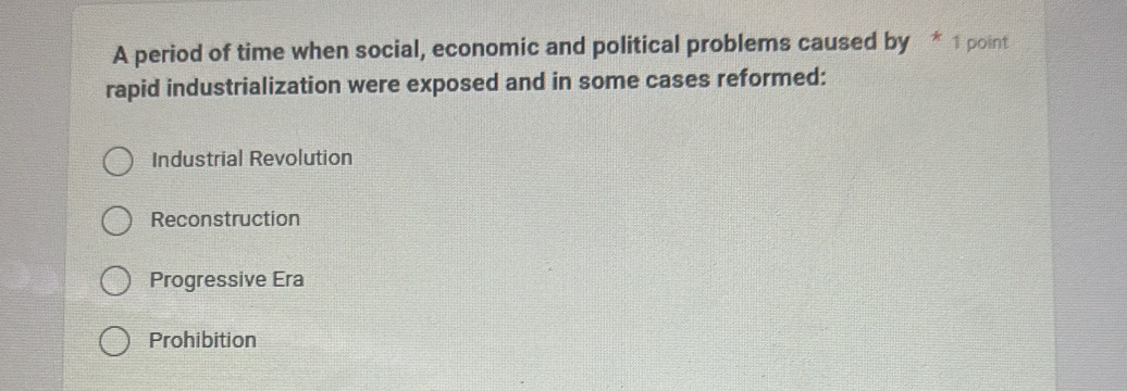 A period of time when social, economic and political problems caused by * 1 point
rapid industrialization were exposed and in some cases reformed:
Industrial Revolution
Reconstruction
Progressive Era
Prohibition