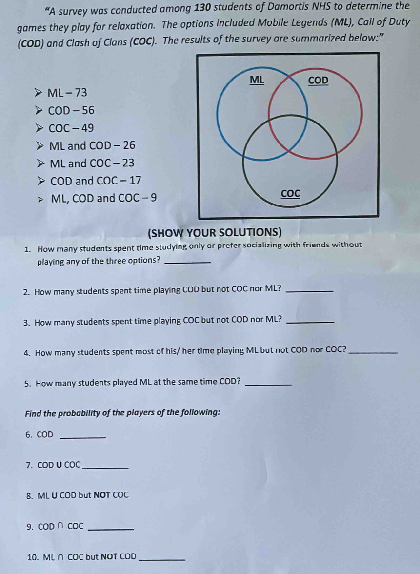 “A survey was conducted among 130 students of Damortis NHS to determine the 
games they play for relaxation. The options included Mobile Legends (ML), Call of Duty 
(COD) and Clash of Clans (COC). The results of the survey are summarized below:”
ML-73
COD-56
COC-49
ML and COD-26
ML and COC-23
COD and COC-17
ML, COD and COC-9
(SHOW YOUR SOLUTIONS) 
1. How many students spent time studying only or prefer socializing with friends without 
playing any of the three options?_ 
2. How many students spent time playing COD but not COC nor ML?_ 
3. How many students spent time playing COC but not COD nor ML?_ 
4. How many students spent most of his/ her time playing ML but not COD nor COC?_ 
5. How many students played ML at the same time COD?_ 
Find the probability of the players of the following: 
6. COD _ 
7. COD U COC _ 
8. ML U COD but NOT COC
9. COD∩ COC _ 
10. ML∩ COC but NOT COD_