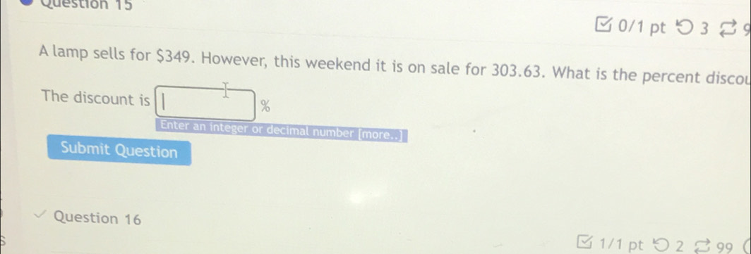 □ 0/1 pt つ 3 %9 
A lamp sells for $349. However, this weekend it is on sale for 303.63. What is the percent discou 
The discount is %
Enter an integer or decimal number [more..] 
Submit Question 
Question 16 
1/1 pt > 2 % 99 (