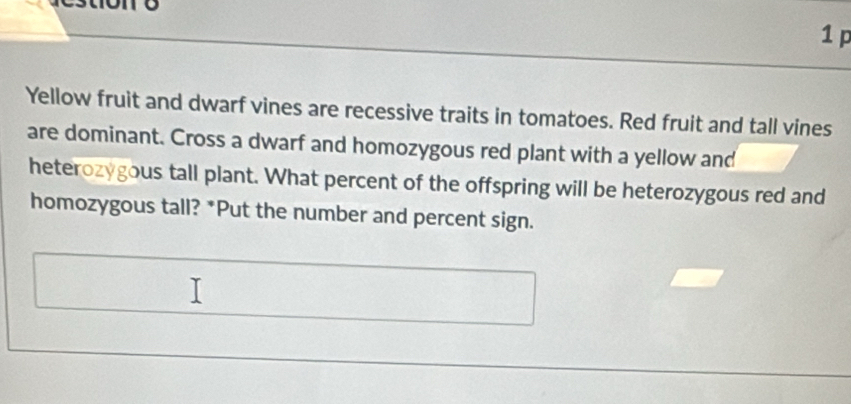 Yellow fruit and dwarf vines are recessive traits in tomatoes. Red fruit and tall vines 
are dominant. Cross a dwarf and homozygous red plant with a yellow and 
heterozygous tall plant. What percent of the offspring will be heterozygous red and 
homozygous tall? *Put the number and percent sign.