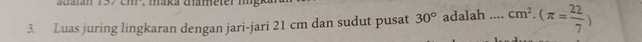 adaián 157 em , maka diameter lngr 
3. Luas juring lingkaran dengan jari-jari 21 cm dan sudut pusat 30° adalah _ cm^2· (π = 22/7 )