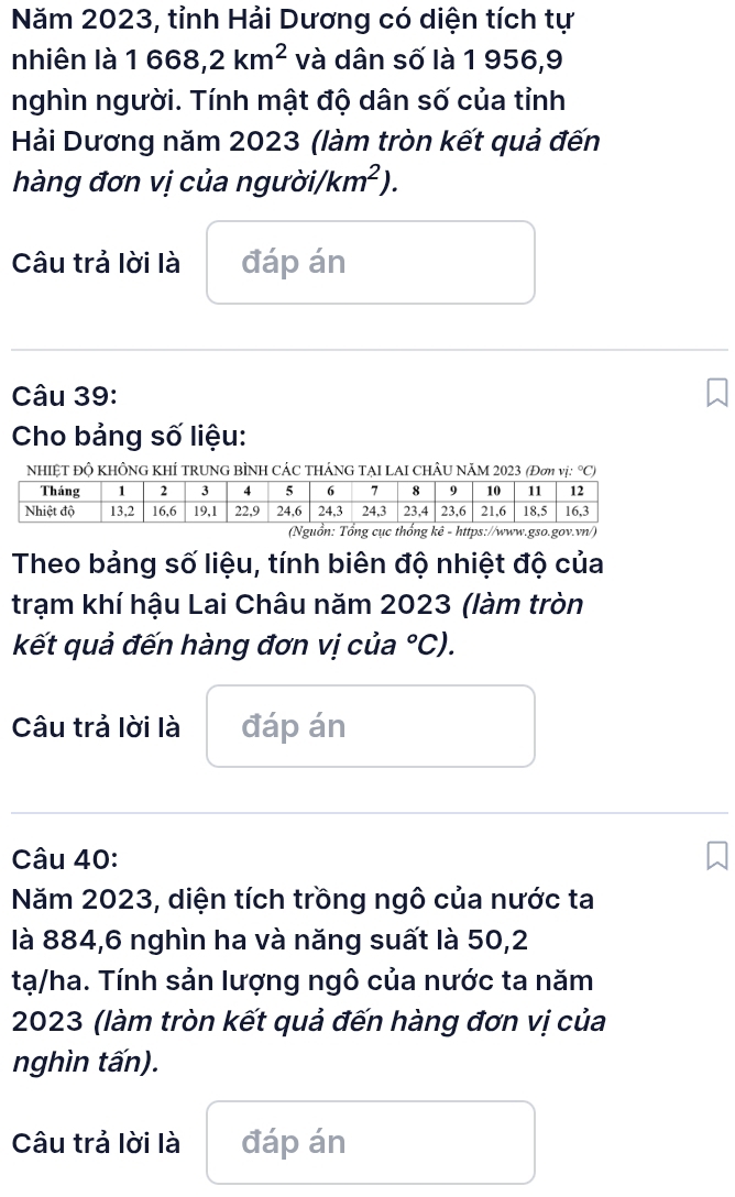 Năm 2023, tỉnh Hải Dương có diện tích tự 
nhiên là 1668,2km^2 và dân số là 1 956,9 
nghìn người. Tính mật độ dân số của tỉnh 
Hải Dương năm 2023 (làm tròn kết quả đến 
hàng đơn vị của người) km^2). 
Câu trả lời là đáp án 
Câu 39: 
Cho bảng số liệu: 
NHIỆT ĐỘ KHÔNG KHÍ TRUNG BÌNH CÁC THÁNG TẠI LAI CHÂU NăM 2023 (Đơm vị: °C) 
n: Tổng cục thống kê - https://www.gso.gov.vn/ 
Theo bảng số liệu, tính biên độ nhiệt độ của 
trạm khí hậu Lai Châu năm 2023 (làm tròn 
kết quả đến hàng đơn vị của°C). 
Câu trả lời là đáp án 
Câu 40: 
Năm 2023, diện tích trồng ngô của nước ta 
là 884, 6 nghìn ha và năng suất là 50,2
tạ/ha. Tính sản lượng ngô của nước ta năm 
2023 (làm tròn kết quả đến hàng đơn vị của 
nghìn tấn). 
Câu trả lời là đáp án