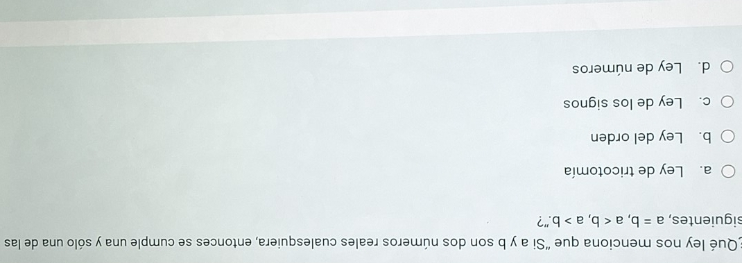 Qué ley nos menciona que "Si a y b son dos números reales cualesquiera, entonces se cumple una y sólo una de las
siguientes, a=b, a, a>b."?
a. Ley de tricotomía
b. Ley del orden
c. Ley de los signos
d. Ley de números