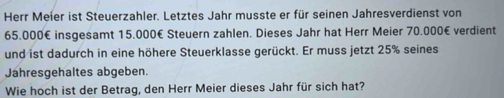 Herr Meier ist Steuerzahler. Letztes Jahr musste er für seinen Jahresverdienst von
65.000€ insgesamt 15.000€ Steuern zahlen. Dieses Jahr hat Herr Meier 70.000€ verdient 
und ist dadurch in eine höhere Steuerklasse gerückt. Er muss jetzt 25% seines 
Jahresgehaltes abgeben. 
Wie hoch ist der Betrag, den Herr Meier dieses Jahr für sich hat?