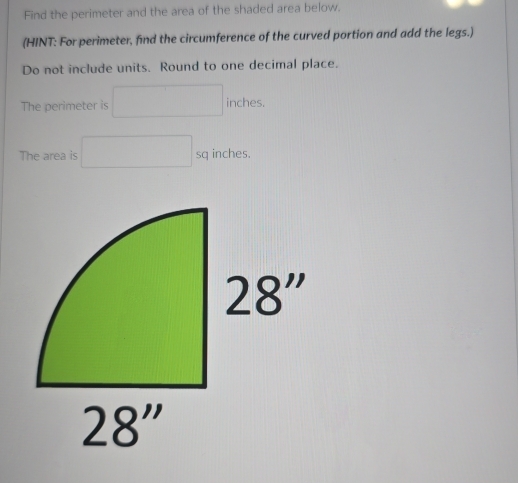 Find the perimeter and the area of the shaded area below.
(HINT: For perimeter, find the circumference of the curved portion and add the legs.)
Do not include units. Round to one decimal place.
The perimeter is inches.
The area is sq inches.