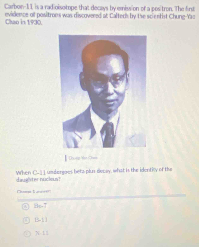 Carbon- 11 is a radioisotope that decays by emission of a positron. The first
evidence of positrons was discovered at Caltech by the scientist Chung-Yao
Chao in 1930.
Chung-Yio Chao
When C-11 undergoes beta plus decay, what is the identity of the
daughter nucleus?
Choose 1 answer:
Be-7
B-11
N-11