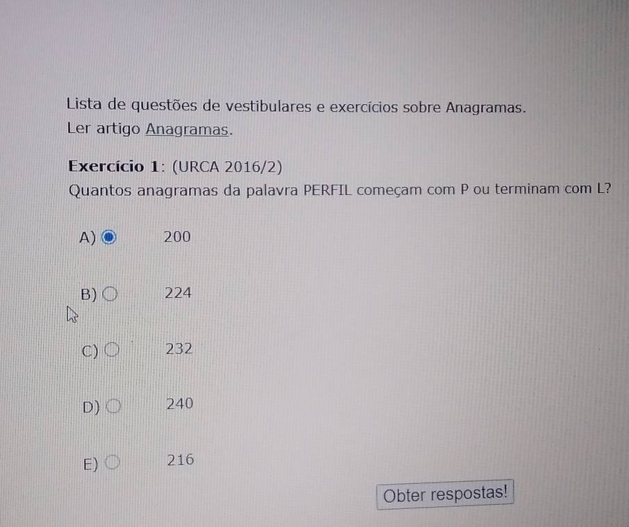 Lista de questões de vestibulares e exercícios sobre Anagramas.
Ler artigo Anagramas.
Exercício 1: (URCA 2016/2)
Quantos anagramas da palavra PERFIL começam com P ou terminam com L?
A) 200
B) 224
C) 232
D) 240
E) 216
Obter respostas!