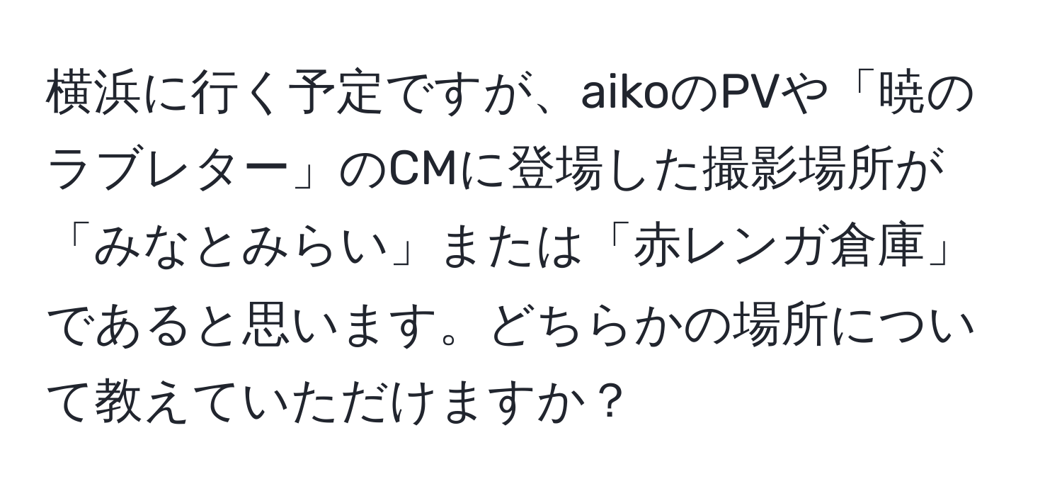 横浜に行く予定ですが、aikoのPVや「暁のラブレター」のCMに登場した撮影場所が「みなとみらい」または「赤レンガ倉庫」であると思います。どちらかの場所について教えていただけますか？