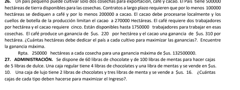 Un país pequeño puede cultivar solo dos cosechas para exportación, cafe y cacão. El País tiene 500000
hectáreas de tierra disponibles para las cosechas. Contratos a largo plazo requieren que por lo menos 100000
hectáreas se dediquen a café y por lo menos 200000 a cacao. El cacao debe procesarse localmente y los 
cuellos de botella de la producción limitan el cacao a 270000 Hectáreas. El café requiere dos trabajadores 
por hectárea y el cacao requiere cinco. Están disponibles hasta 1750000 trabajadores para trabajar en esas 
cosechas. El café produce un ganancia de $us. 220 por hectárea y el cacao una ganancia de $us. 310 por 
hectárea. ¿Cuántas hectáreas debe dedicar el país a cada cultivo para maximizar las ganancias?. Encuentre 
la ganancia máxima. 
Rpta. 250000 hectáreas a cada cosecha para una ganancia máxima de Sus. 132500000. 
27. ADMINISTRACIÓN. Se dispone de 60 libras de chocolate y de 100 libras de mentas para hacer cajas 
de 5 libras de dulce. Una caja regular tiene 4 libras de chocolates y una libra de mentas y se vende en $us. 
10. Una caja de lujo tiene 2 libras de chocolates y tres libras de menta y se vende a $us. 16. ¿Cuántas 
cajas de cada tipo deben hacerse para maximizar el Ingreso?.