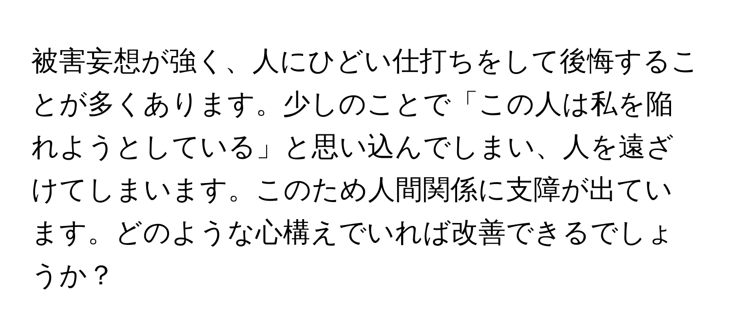 被害妄想が強く、人にひどい仕打ちをして後悔することが多くあります。少しのことで「この人は私を陥れようとしている」と思い込んでしまい、人を遠ざけてしまいます。このため人間関係に支障が出ています。どのような心構えでいれば改善できるでしょうか？