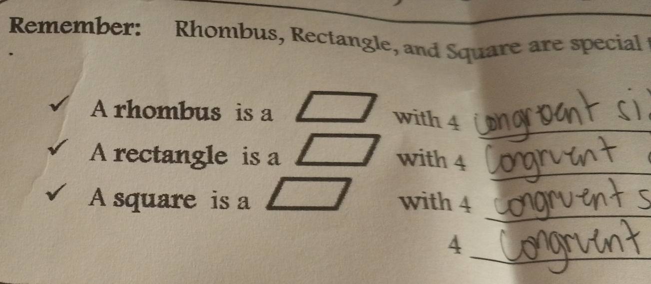 Remember: Rhombus, Rectangle, and Square are special 
_ 
A rhombus is a 
with 4
_ 
A rectangle is a with 4
_ 
A square is a with 4
_
4