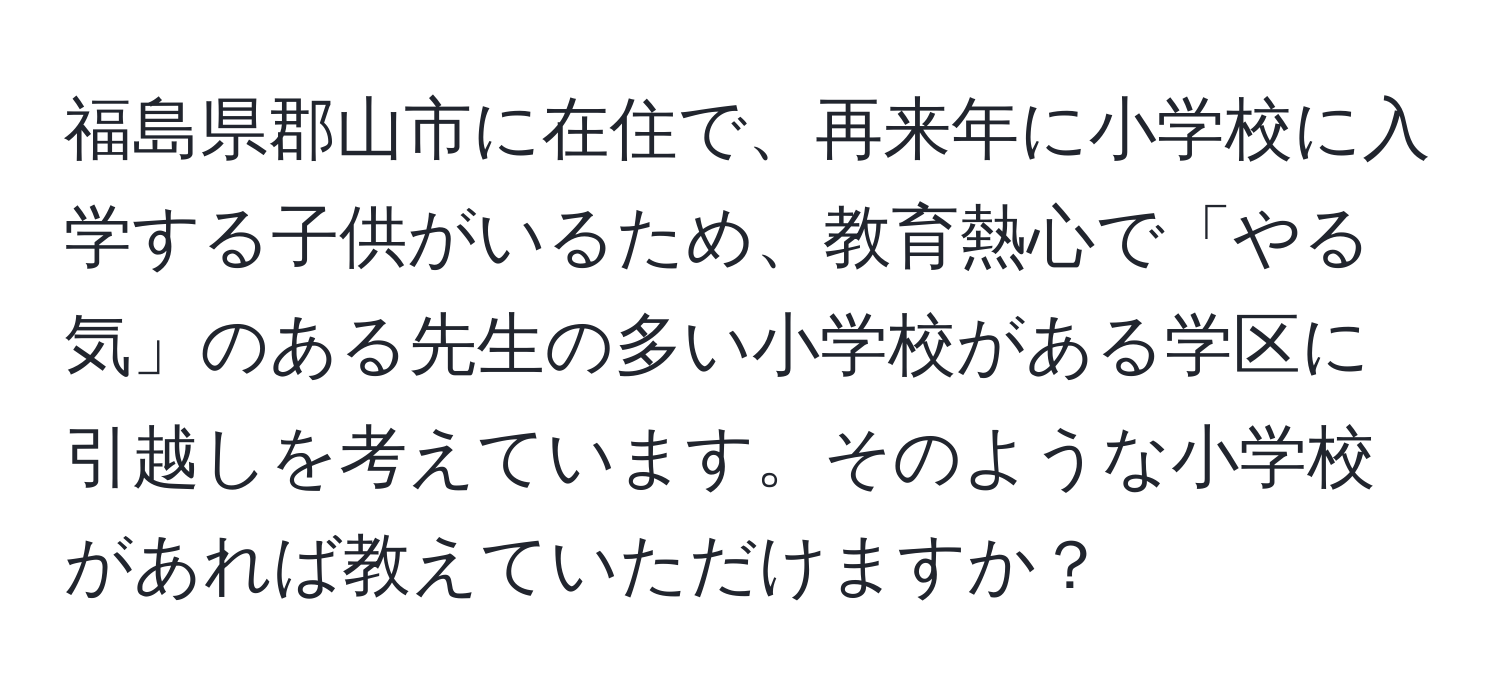 福島県郡山市に在住で、再来年に小学校に入学する子供がいるため、教育熱心で「やる気」のある先生の多い小学校がある学区に引越しを考えています。そのような小学校があれば教えていただけますか？