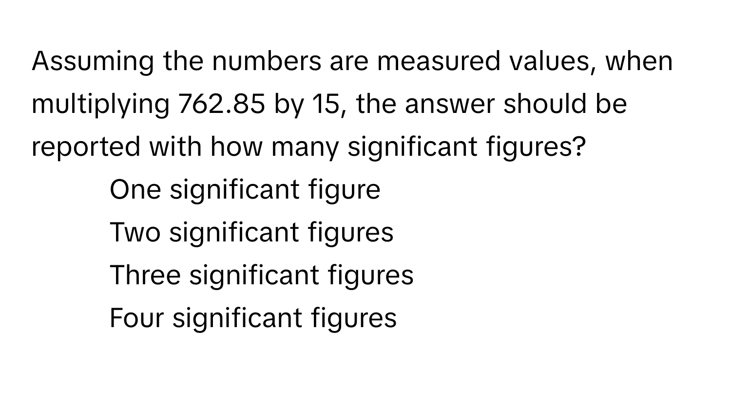 Assuming the numbers are measured values, when multiplying 762.85 by 15, the answer should be reported with how many significant figures?

1) One significant figure 
2) Two significant figures 
3) Three significant figures 
4) Four significant figures