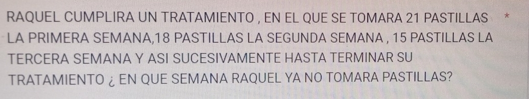 RAQUEL CUMPLIRA UN TRATAMIENTO , EN EL QUE SE TOMARA 21 PASTILLAS * 
LA PRIMERA SEMANA, 18 PASTILLAS LA SEGUNDA SEMANA , 15 PASTILLAS LA 
TERCERA SEMANA Y ASI SUCESIVAMENTE HASTA TERMINAR SU 
TRATAMIENTO ¿EN QUE SEMANA RAQUEL YA NO TOMARA PASTILLAS?