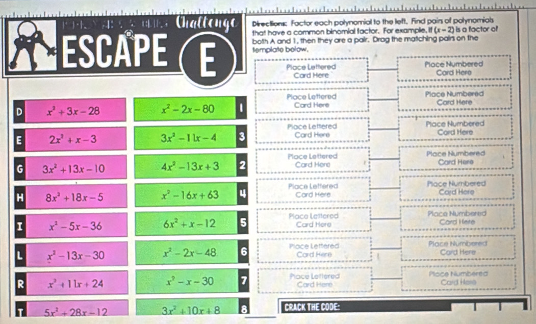 Chaltongo Directions: Factor each polynomial to the left. Find pairs of polynomials
that have a common binomial factor. For example, if (x-2) is a factor of
ESCAPEE both A and 1, then they are a pair. Drag the matching pairs on the
template below.
Place Lettered Place Numbered
Card Here Card Here
Place Lettered Place Numbered
D x^2+3x-28
x^2-2x-80 1 Card Here Card Here
Place Lettered Place Numbered
E 2x^2+x-3
3x^2-11x-4 3 Card Here Cord Here
Place Lettered Place Numbered
G 3x^2+13x-10
4x^2-13x+3 2 Card Here Card Here
Place Lettered Place Numbered
H 8x^2+18x-5
x^2-16x+63 4 Card Here Card Here
I x^2-5x-36
6x^2+x-12 5 Place Lettered Place Numbered
Card Here Card Here
x^2-2x-48 6 Place Lettered Place Numbered
L x^2-13x-30 Card Here
Card Here
x^2-x-30 7 Place Lettered Plisce Numbered
R x^2+11x+24 Card Here Card Hero
T 5x^2+28x-12 3x^2+10x+8 8 CRACK THE CODE: