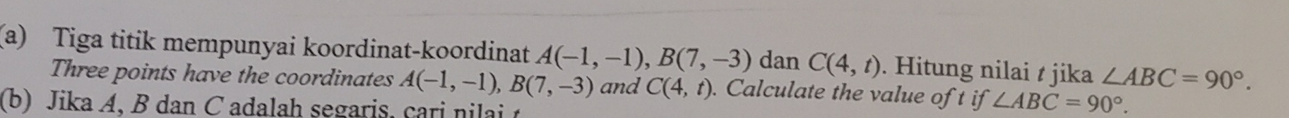 Tiga titik mempunyai koordinat-koordinat A(-1,-1), B(7,-3) dan C(4,t). Hitung nilai t jika ∠ ABC=90°. 
Three points have the coordinates A(-1,-1), B(7,-3) and C(4,t). Calculate the value of t if ∠ ABC=90°. 
(b) Jika A, B dan C adalah segaris, cari nilai