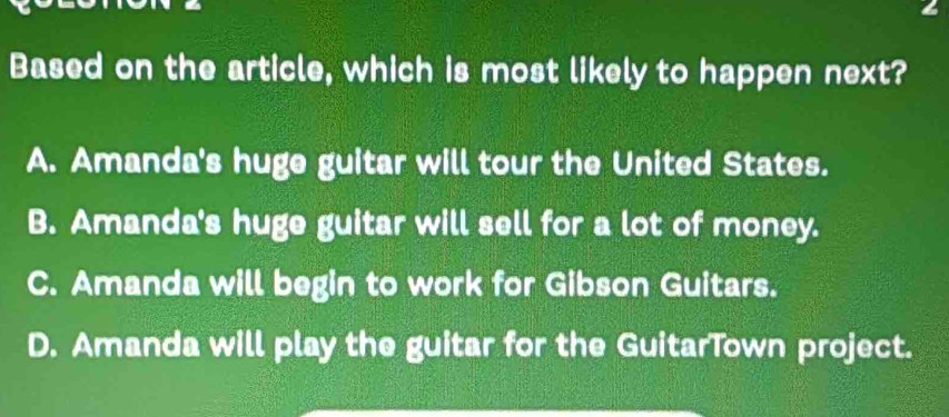 Based on the article, which is most likely to happen next?
A. Amanda's huge guitar will tour the United States.
B. Amanda's huge guitar will sell for a lot of money.
C. Amanda will begin to work for Gibson Guitars.
D. Amanda will play the guitar for the GuitarTown project.