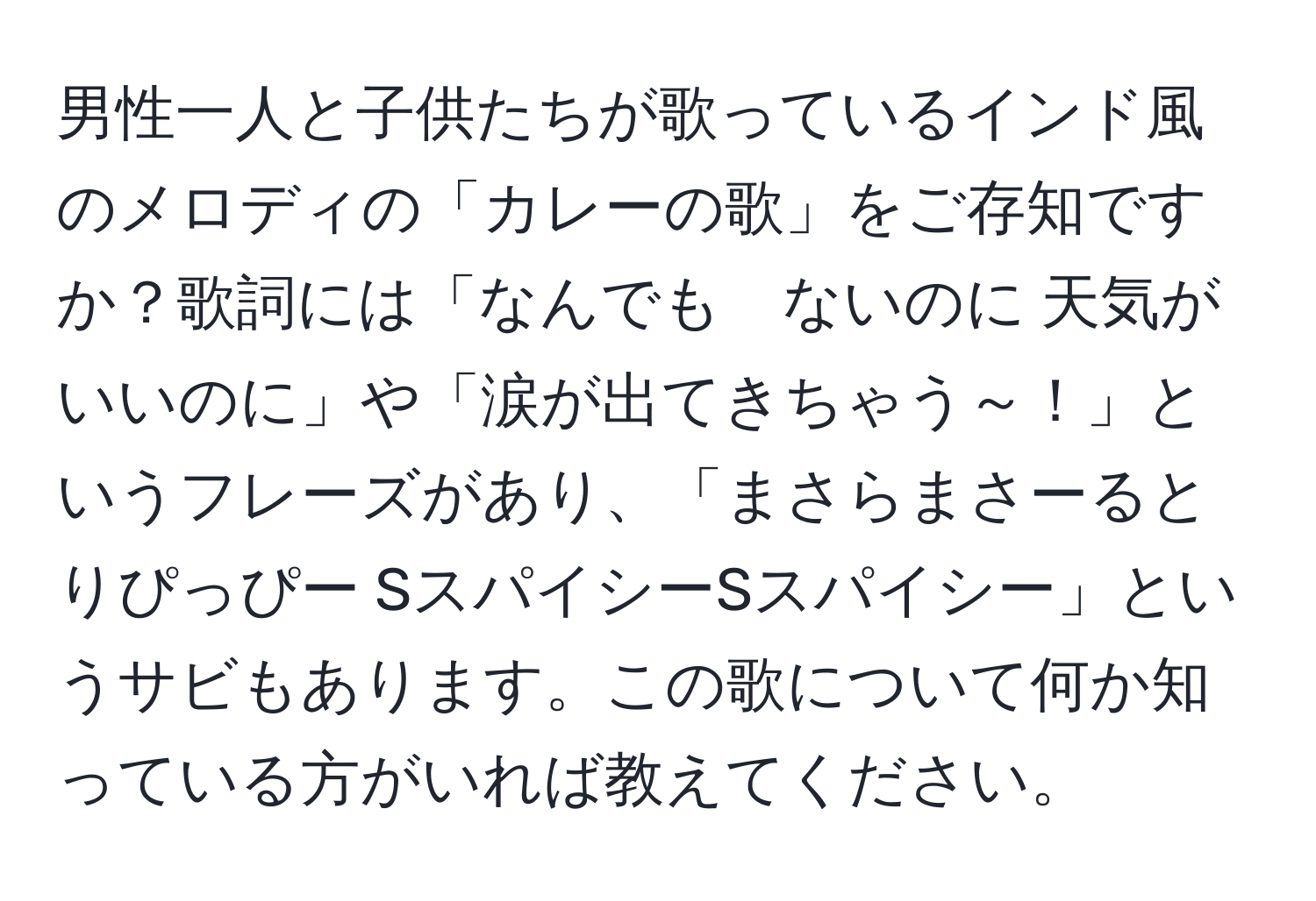 男性一人と子供たちが歌っているインド風のメロディの「カレーの歌」をご存知ですか？歌詞には「なんでも　ないのに 天気が　いいのに」や「涙が出てきちゃう～！」というフレーズがあり、「まさらまさーるとりぴっぴー SスパイシーSスパイシー」というサビもあります。この歌について何か知っている方がいれば教えてください。