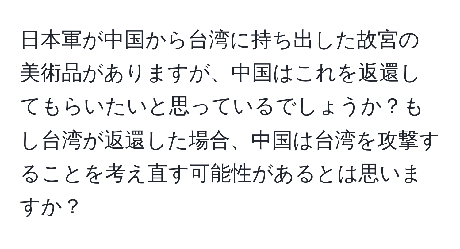 日本軍が中国から台湾に持ち出した故宮の美術品がありますが、中国はこれを返還してもらいたいと思っているでしょうか？もし台湾が返還した場合、中国は台湾を攻撃することを考え直す可能性があるとは思いますか？