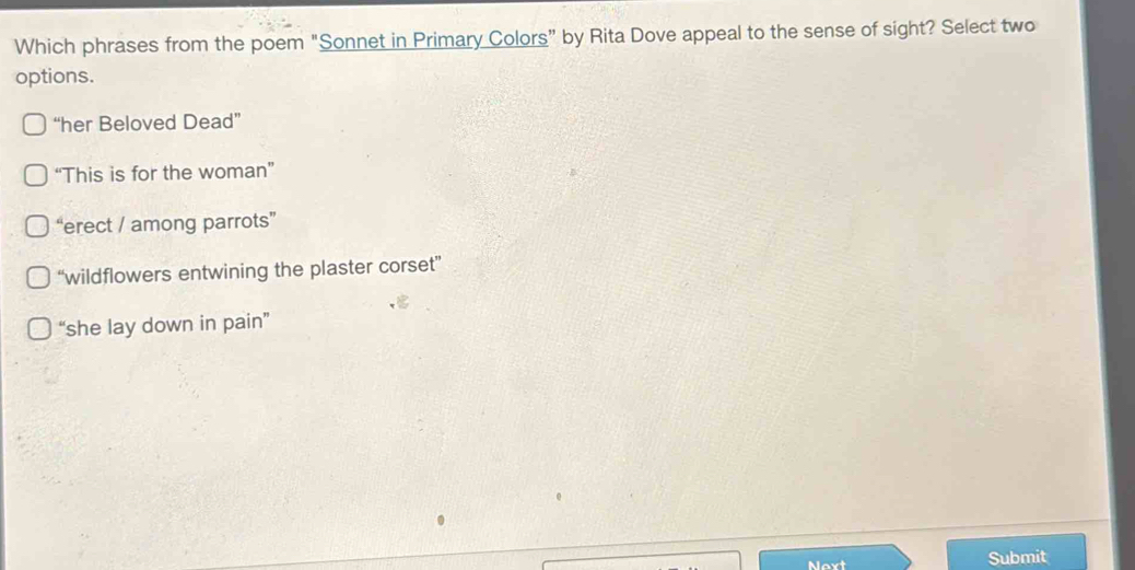 Which phrases from the poem "Sonnet in Primary Colors” by Rita Dove appeal to the sense of sight? Select two
options.
“her Beloved Dead”
“This is for the woman”
“erect / among parrots”
“wildflowers entwining the plaster corset”
“she lay down in pain”
Next Submit