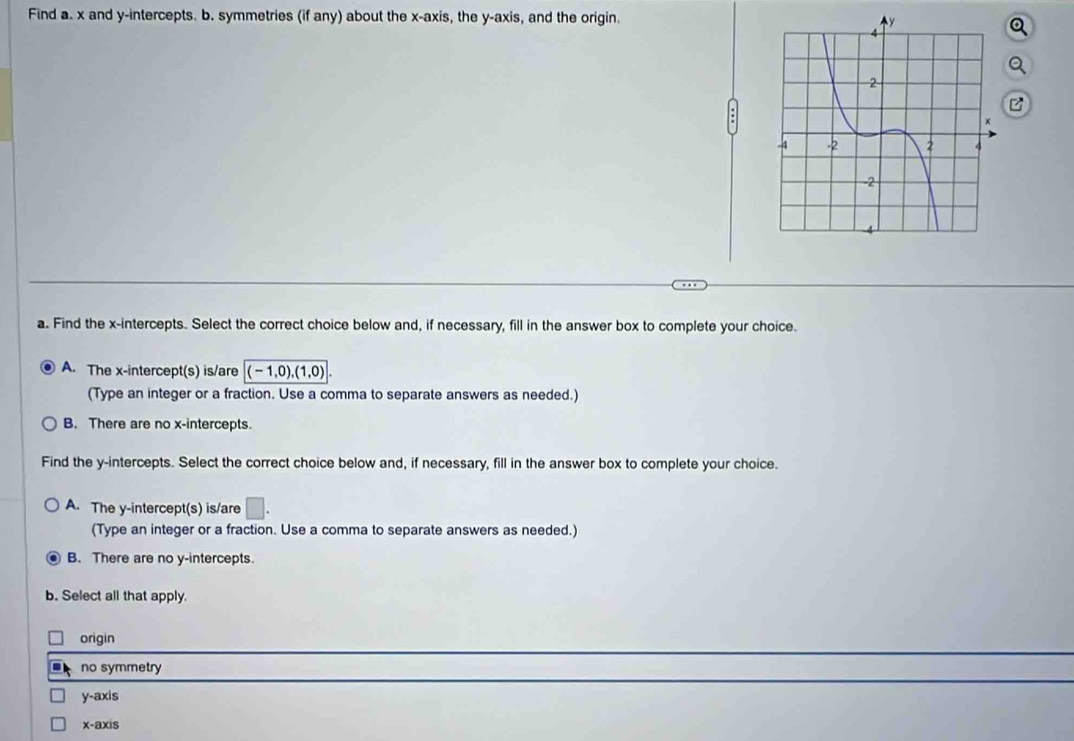 Find a. x and y-intercepts. b. symmetries (if any) about the x-axis, the y-axis, and the origin. 
a. Find the x-intercepts. Select the correct choice below and, if necessary, fill in the answer box to complete your choice.
A. The x-intercept(s) is/are (-1,0), (1,0)
(Type an integer or a fraction. Use a comma to separate answers as needed.)
B. There are no x-intercepts.
Find the y-intercepts. Select the correct choice below and, if necessary, fill in the answer box to complete your choice.
A. The y-intercept(s) is/are □ . 
(Type an integer or a fraction. Use a comma to separate answers as needed.)
B. There are no y-intercepts.
b. Select all that apply.
origin
no symmetry
y-axis
x-axis