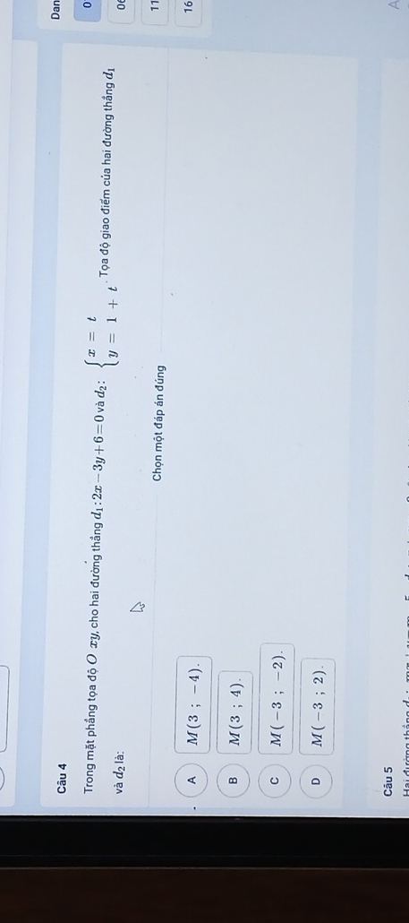 Dan
0
Trong mặt phầng tọa độ O xy, cho hai đường thầng d_1:2x-3y+6=0 và d_2:beginarrayl x=t y=1+tendarray.. Tọa độ giao điểm của hai đường thắng đị
và d_2 là: 0
Chọn một đáp án đúng
A M(3;-4). 
16
B M(3;4).
C M(-3;-2).
D M(-3;2). 
Câu 5
a