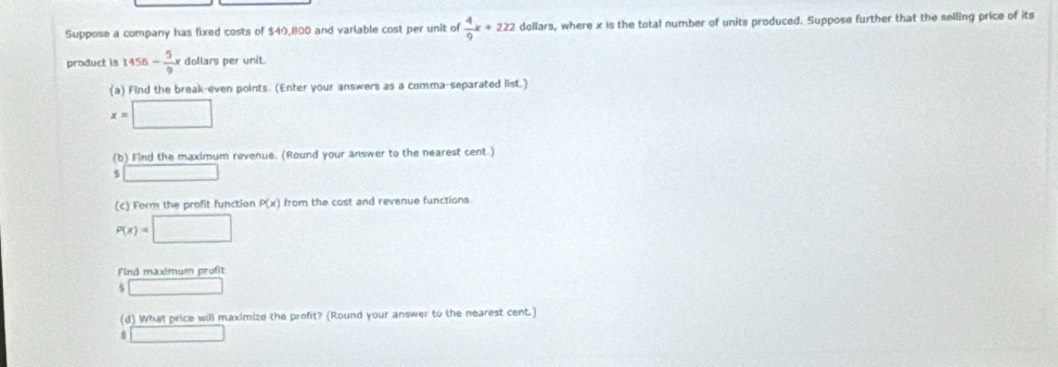 Suppose a company has fixed costs of $40,800 and variable cost per unit of  4/9 x+222 dollars, where x is the total number of units produced. Suppose further that the selling price of its 
product is 1456- 5/9 x dollars per unit. 
(a) Find the break-even points. (Enter your answers as a comma-separated list.)
x=□
(b) Find the maximum revenue. (Round your answer to the nearest cent.) 
□ 
(c) Form the profit function P(x) from the cost and revenue functions
P(x)=□
Find maximum profit 
. □ 
(d) What price will maximize the profit? (Round your answer to the nearest cent.) 
□