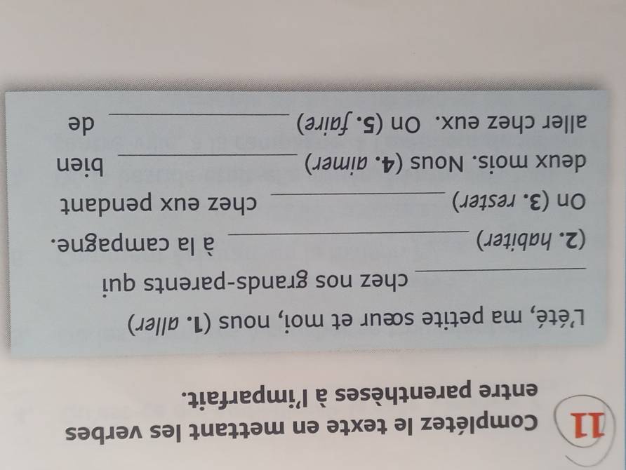 Complétez le texte en mettant les verbes 
entre parenthèses à l'imparfait. 
L'été, ma petite sœur et moi, nous (1. aller) 
_chez nos grands-parents qui 
(2. habiter) _à la campagne. 
On (3. rester) _chez eux pendant 
deux mois. Nous (4. aimer) _bien 
aller chez eux. On (5. faire) _de