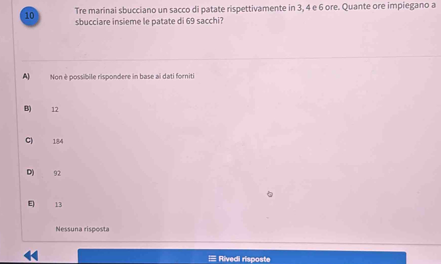 Tre marinai sbucciano un sacco di patate rispettivamente in 3, 4 e 6 ore. Quante ore impiegano a
sbucciare insieme le patate di 69 sacchi?
A) Non è possibile rispondere in base ai dati forniti
B) 12
C) 184
D) 92
E) 13
Nessuna risposta
Rivedi risposte