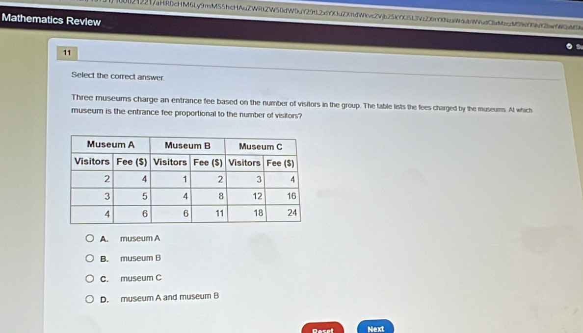 00212217aHR0cHM6Ly9mMS5hcHAuZWRtZW50dW0uY29tL2xfYXJuZXftdWkvc2Vjb25KYXJ5L3VzZXtYXNzaWdubWVudCMzccM9YX9uY2wYWQM
Mathematics Review
11
Select the correct answer.
Three museums charge an entrance fee based on the number of visitors in the group. The table lists the fees charged by the museums. At which
museum is the entrance fee proportional to the number of visitors?
A. museum A
B. museum B
C. museum C
D. museum A and museum B
Reset Next