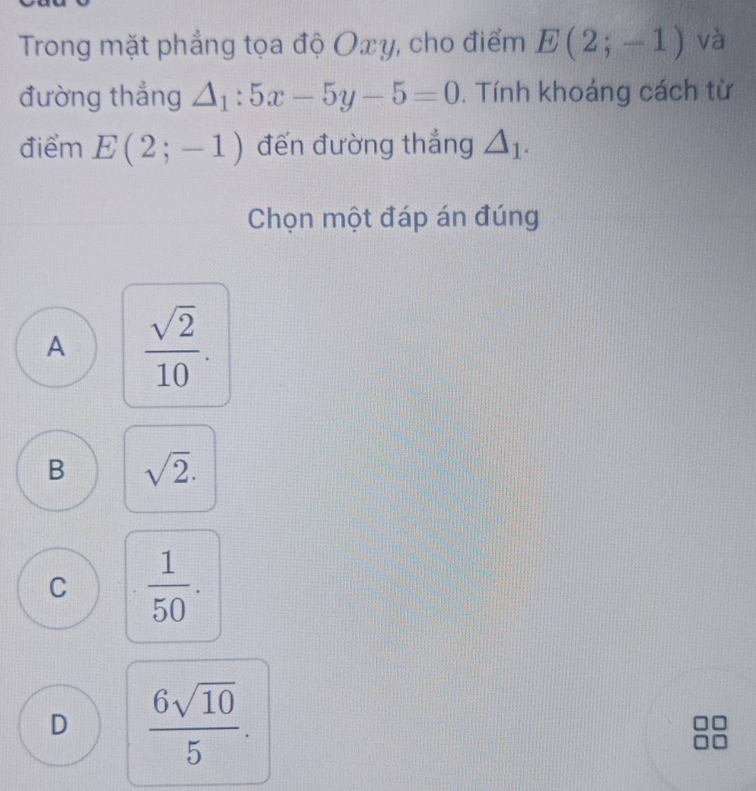 Trong mặt phẳng tọa độ Oxy, cho điểm E(2;-1) và
đường thắng △ _1:5x-5y-5=0. Tính khoảng cách từ
điểm E(2;-1) đến đường thẳng △ _1. 
Chọn một đáp án đúng
A  sqrt(2)/10 .
B sqrt(2).
C  1/50 .
D  6sqrt(10)/5 .