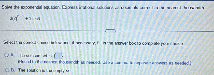 Solve the exponential equation. Express irrational solutions as decimals correct to the nearest thousandth.
3(2)^x-1+1=64
Select the correct choice below and, if necessary, fill in the answer box to complete your choice.
A. The solution set is  □ . 
(Round to the nearest thousandth as needed. Use a comma to separate answers as needed.)
B. The solution is the empty set.