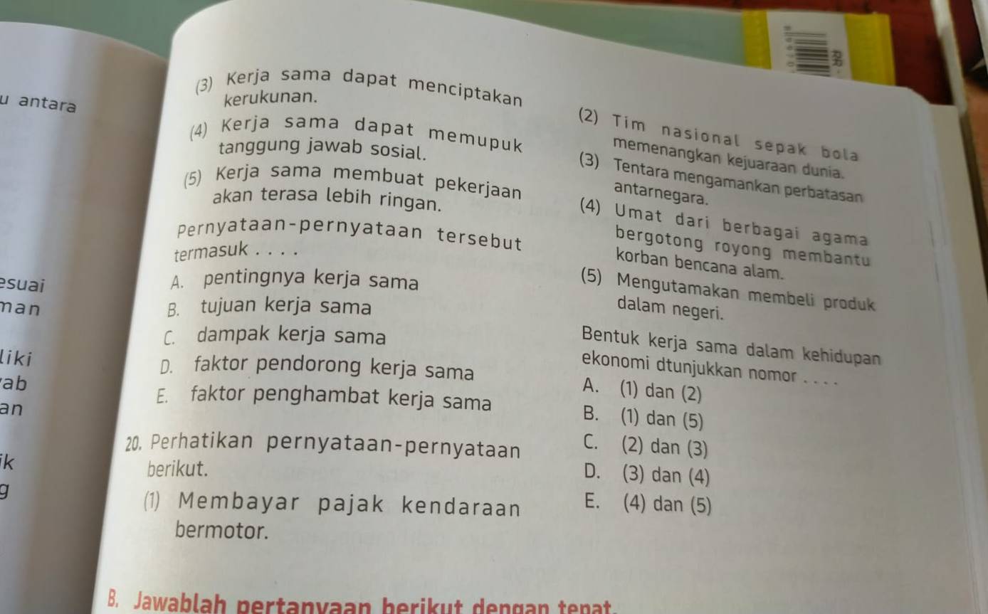 (3) Kerja sama dapat menciptakan
u antara
kerukunan.
(4) Kerja sama dapat memupuk
(2) Tim nasional sepak bola
tanggung jawab sosial.
memenangkan kejuaraan dunia.
(3) Tentara mengamankan perbatasan
(5) Kerja sama membuat pekerjaan
antarnegara.
akan terasa lebih ringan.
(4) Umat dari berbagai agama
Pernyataan-pernyataan tersebut
bergotong royong membantu
termasuk . . . .
korban bencana alam.
A. pentingnya kerja sama
(5) Mengutamakan membeli produk
man B. tujuan kerja sama dalam negeri.
esuai Bentuk kerja sama dalam kehidupan
C. dampak kerja sama
ekonomi dtunjukkan nomor . . . .
liki D. faktor pendorong kerja sama A. (1) dan (2)
ab
E. faktor penghambat kerja sama B. (1) dan (5)
an
20. Perhatikan pernyataan-pernyataan
C. (2) dan (3)
ik
berikut.
D. (3) dan (4)
I
(1) Membayar pajak kendaraan E. (4) dan (5)
bermotor.
B. Jawablah pertanyaan berikut dengan tenat.