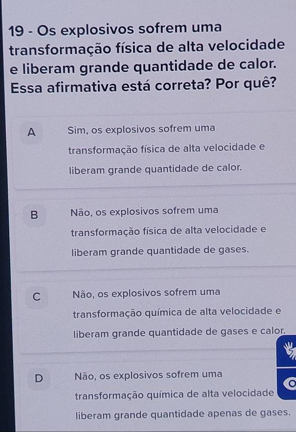 Os explosivos sofrem uma
transformação física de alta velocidade
e liberam grande quantidade de calor.
Essa afirmativa está correta? Por quê?
A Sim, os explosivos sofrem uma
transformação física de alta velocidade e
liberam grande quantidade de calor.
B Não, os explosivos sofrem uma
transformação física de alta velocidade e
liberam grande quantidade de gases.
C Não, os explosivos sofrem uma
transformação química de alta velocidade e
liberam grande quantidade de gases e calor.
D Não, os explosivos sofrem uma
transformação química de alta velocidade
liberam grande quantidade apenas de gases.