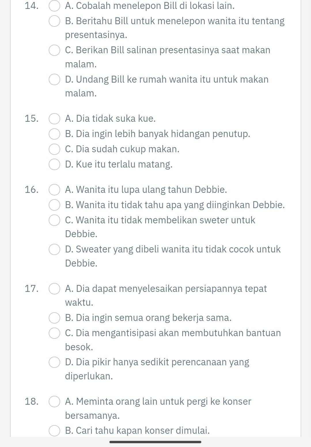 A. Cobalah menelepon Bill di lokasi lain.
B. Beritahu Bill untuk menelepon wanita itu tentang
presentasinya.
C. Berikan Bill salinan presentasinya saat makan
malam.
D. Undang Bill ke rumah wanita itu untuk makan
malam.
15. A. Dia tidak suka kue.
B. Dia ingin lebih banyak hidangan penutup.
C. Dia sudah cukup makan.
D. Kue itu terlalu matang.
16. A. Wanita itu lupa ulang tahun Debbie.
B. Wanita itu tidak tahu apa yang diinginkan Debbie.
C. Wanita itu tidak membelikan sweter untuk
Debbie.
D. Sweater yang dibeli wanita itu tidak cocok untuk
Debbie.
17. A. Dia dapat menyelesaikan persiapannya tepat
waktu.
B. Dia ingin semua orang bekerja sama.
C. Dia mengantisipasi akan membutuhkan bantuan
besok.
D. Dia pikir hanya sedikit perencanaan yang
diperlukan.
18. A. Meminta orang lain untuk pergi ke konser
bersamanya.
B. Cari tahu kapan konser dimulai.