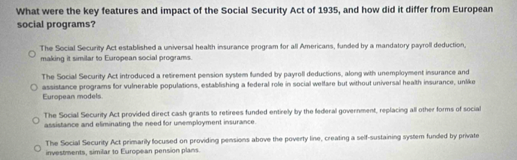 What were the key features and impact of the Social Security Act of 1935, and how did it differ from European
social programs?
The Social Security Act established a universal health insurance program for all Americans, funded by a mandatory payroll deduction,
making it similar to European social programs.
The Social Security Act introduced a retirement pension system funded by payroll deductions, along with unemployment insurance and
assistance programs for vulnerable populations, establishing a federal role in social welfare but without universal health insurance, unlike
European models.
The Social Security Act provided direct cash grants to retirees funded entirely by the federal government, replacing all other forms of social
assistance and eliminating the need for unemployment insurance.
The Social Security Act primarily focused on providing pensions above the poverty line, creating a self-sustaining system funded by private
investments, similar to European pension plans.