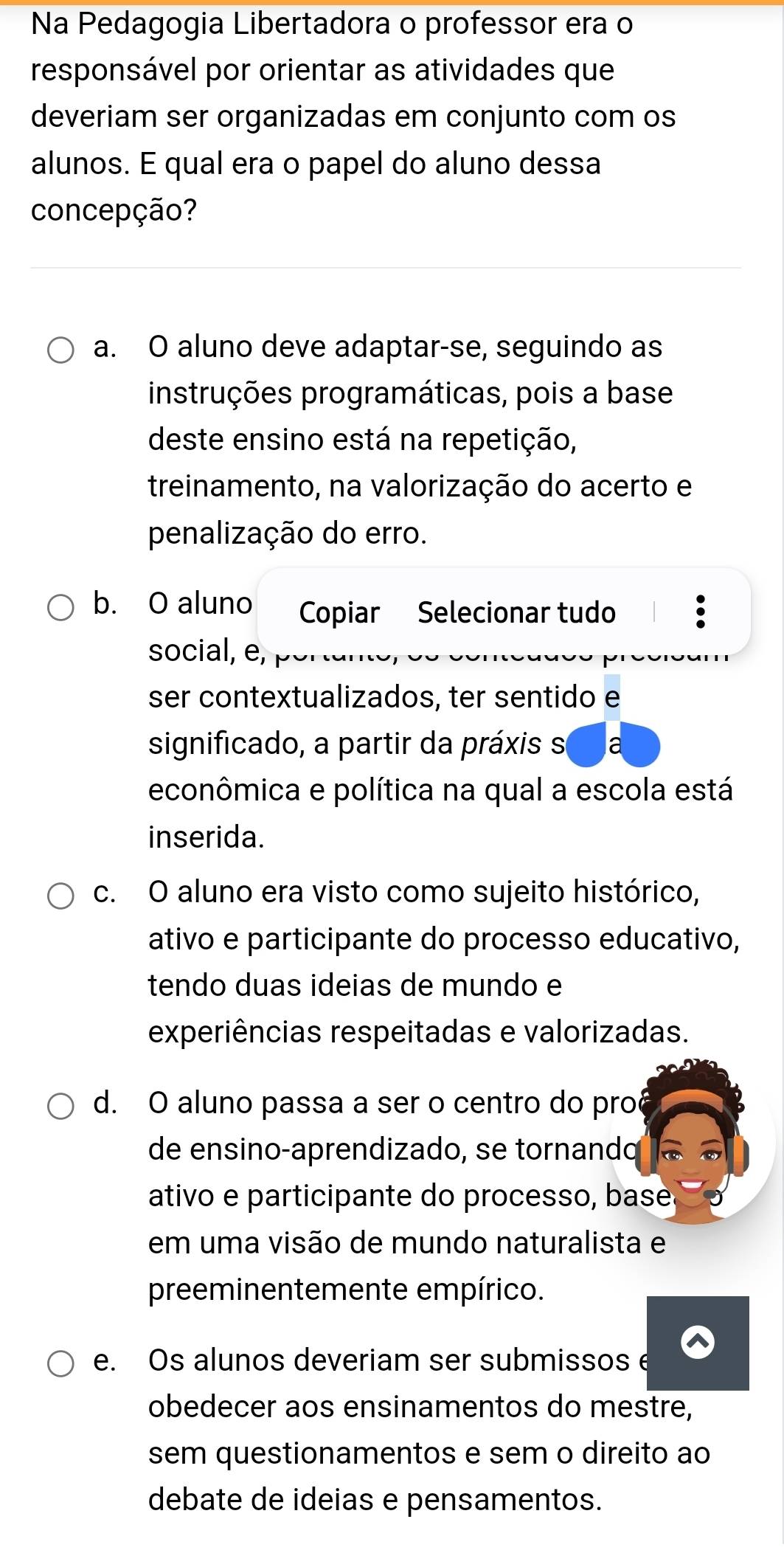 Na Pedagogia Libertadora o professor era o
responsável por orientar as atividades que
deveriam ser organizadas em conjunto com os
alunos. E qual era o papel do aluno dessa
concepção?
a. O aluno deve adaptar-se, seguindo as
instruções programáticas, pois a base
deste ensino está na repetição,
treinamento, na valorização do acerto e
penalização do erro.
b. O aluno Copiar Selecionar tudo
social, e,
ser contextualizados, ter sentido e
significado, a partir da práxis s
econômica e política na qual a escola está
inserida.
c. O aluno era visto como sujeito histórico,
ativo e participante do processo educativo,
tendo duas ideias de mundo e
experiências respeitadas e valorizadas.
d. O aluno passa a ser o centro do pro
de ensino-aprendizado, se tornando
ativo e participante do processo, base.
em uma visão de mundo naturalista e
preeminentemente empírico.
e. Os alunos deveriam ser submissos e
obedecer aos ensinamentos do mestre,
sem questionamentos e sem o direito ao
debate de ideias e pensamentos.