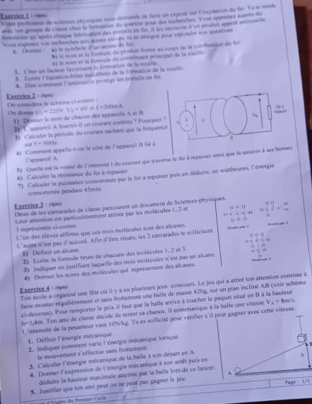 Easrsice 1 à (9)
Voe profement de soimues péysique voun dérumée du faire un expont sur l'roxydatson du for. Tu se rende
== sn gospe de claise chey lo formder du cserer pour des rocheecters. Yowe approses supees d
Sersorer ou aprñe chaque falrication des portatle en fer, it les recoucre d'un peceint appeld secmnilie
Vine esposee vn recherches au ams 438/ 49,798 en déslignt pour réponbre sun queation .
1. Donmer *À le symboile d'un some de für
6 le non et la formate du prodait formé au cours de la combussion du foi
#) le nom et la foruls du contéituent principal de la muille
3. Côter un factiue favovisann is formation de la nouille.
3 Ecrin léquation-bilan égitibrte de la formation de la muilic
4. Doe comment l'antinouilie pronège les portails en fer
Exrrcice 2 ( /w=
On comidère le schéma ci-corrre 
On doene U_1=220V.U_2=6V r l=300mA
1) Dênner le nom de chacun des appareils A et B
2) 1 appurvil A fourisil un courant conting ? Pouque ?'
3  Calouder la périude du courant sachant que la fréquenc
a0 f=30Hz
41 Comment appelle-t-on le côsé de l'appareil ( lié à
l’appartil A.
5) Quetle est la volese de l'inensisé à du courant qui traverse le fer à repaier ai que la temion à ses bomes
6) Calculer la résistance du fer à repusser
7) Calculer la puissance comommée par le fer à repasser puis en déduire, en waitheures, l'énergie
comsommée ponduns 45min
Esercice 3 : 14m
Deux de tes vainarades de claise parcourent un décument de Sciences-physiques
Leur attention est particulièrement attirée par les molécules 1, 2 et = (5* 6)/a* 6-6 6+ 7/6 
3 reprisentée ci-corre 
L'un des élèves affirme que ces trois molécules sont des alcanes.
l'suare n'est pas d'accond. Afin d'être situes, les 2 camarades te sollicuent. m s ?
21 Ecrire la formule brute de chacone des molécules 1, 2 et 3 =beginarrayl  1/4 + 9/4 = 1/4 n  1/4 + 1/4 =1  1/4 ,endarray.
1) Définir un alcane
3) Indiquer en justifiant laquelle des trois molécules n'est pas un aicane
4) Donner les noms des molécules qui représentent des alcanes
Ton école a organisé une fête où il y a eu plusieurs jeux concours. Le jeu qui a attiré ton attention consiste à
Exercice 4 : 1e0
faire monter régulièrement et sans frottement une balle de masse 420g, sur un plan incliné AB (voir schéms
ci-dessous). Pour remporter le pris il faut que la balle arrive à toucher le paquet situé en 8 à la hauteur
h=3,4m. Ton ami de classe décide de tenter sa chance. Il communique à la balle une vitesse V_A=8m/s
L'intensité de la pesanteur vaut 10N/kg. Tu es solficité pour verifier s'il peut gagner avec cette vitesse
1. Définir l'énergie mécanique
2. Indiquer comment varie l'énergie mecanique lorsque
le mouvement s'effectue sans frottement
3. Calculer l'énergie mécanique de la balle à son départ en A.
4. Donner l'expression de l'énergie mécanique à son arrêt puis en
déduire la hauteur meximale atteinte par la balle loes de ce lancer 
5. Justifler que ton ami peut ou ne peut pas gagner le jeu.
=== Erudes du Fremnt Cycle