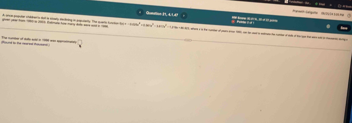 φ tw 
□ Af Bse 
Praneeth Galigurte 09/21/24 5:05 PM 
Question 21, 4,1.47 O Paintar0 of 1 HW Scarer 90.91%, 20 of 22 paints 
A once-popular children's dall is slowly declining in popularity. The quartic function 
Save 
given year from 1993 to 2003. Estimate how many dolls were sold in 1996. f(x)=-0.025a^4+0.561x^3-3.617x^2-1.219x+6493 8, where a is the number of years since 1990, can be used to extimate the number of dolls of this type that were sold (in thausantsc) dumg a 
(Round to the nearest thousand.) The number of dolls sold in 1996 was approximatey □
