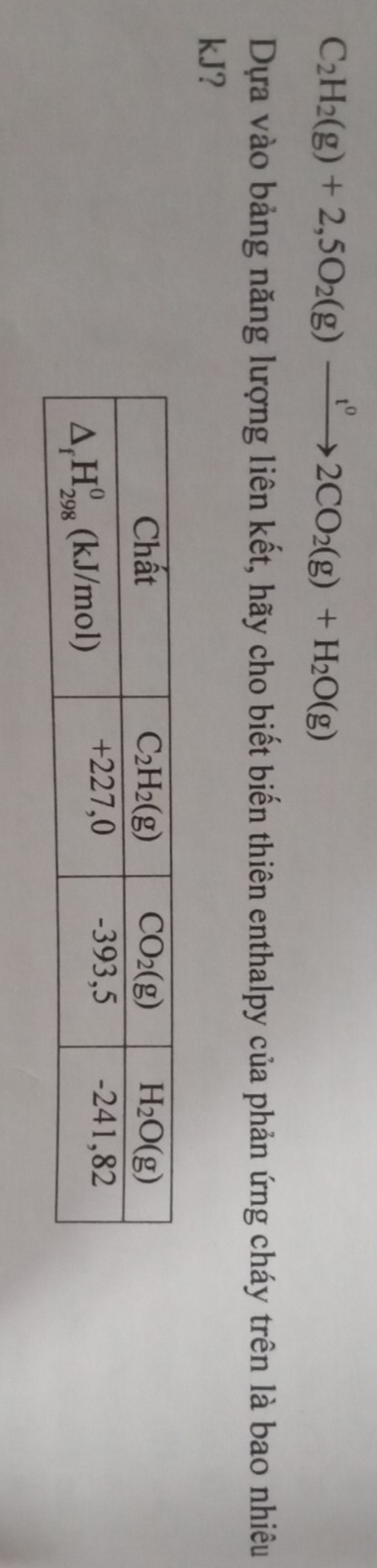 C_2H_2(g)+2,5O_2(g)xrightarrow t^02CO_2(g)+H_2O(g)
Dựa vào bảng năng lượng liên kết, hãy cho biết biến thiên enthalpy của phản ứng cháy trên là bao nhiêu
kJ?