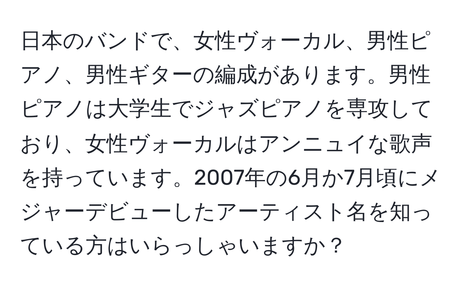 日本のバンドで、女性ヴォーカル、男性ピアノ、男性ギターの編成があります。男性ピアノは大学生でジャズピアノを専攻しており、女性ヴォーカルはアンニュイな歌声を持っています。2007年の6月か7月頃にメジャーデビューしたアーティスト名を知っている方はいらっしゃいますか？