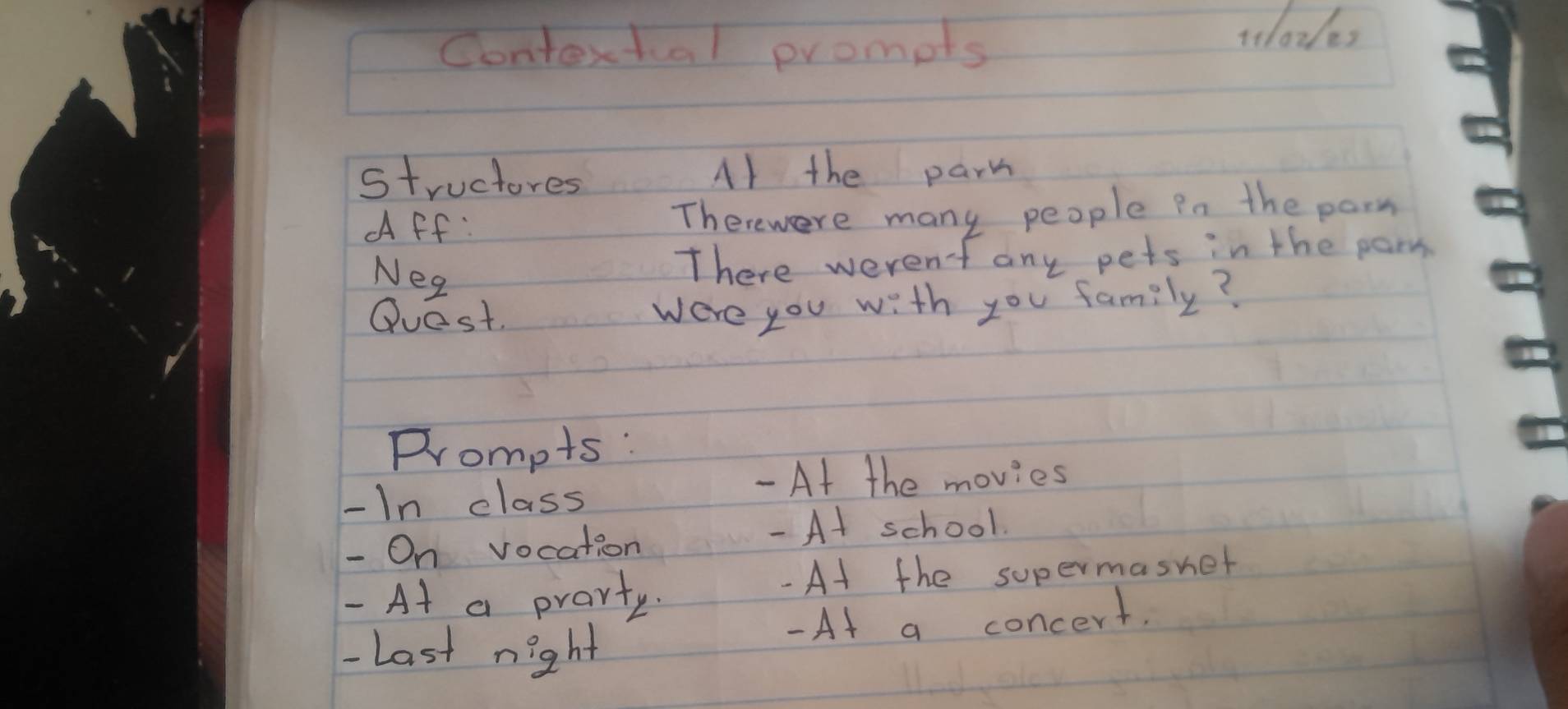 Contextual prompts 
tt1ores 
structores A/ the parm 
Aff: Therewere many people in the parm 
Neg 
There werent any pets in the parm 
Quest. 
were you with you family? 
Prompts : 
- In class 
- At the movies 
- On vocation - At school. 
- At a prarty. - At the supermasnet 
- At a concert. 
-Last night