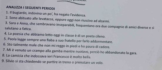 ANALIZZA I SEGUENTI PERIODI 
1. Il bugiardo, indovina un po’, ha negato l’evidenza. 
2. Sono abituato alle levatacce, eppure oggi non riuscivo ad alzarmi. 
3. Sara e Anna, che sembravano inseparabili, frequentano ora due compagnie di amici diverse e si 
salutano a fatica. 
4. La poesia che abbiamo letto oggi in classe è di un poeta cileno. 
5. Paola legge sempre una fiaba a suo fratello per farlo addormentare. 
6. Sto talmente male che non mi reggo in piedi e ho paura di cadere. 
7. Mi è venuto un crampo alla gamba mentre nuotavo, perciò ho abbandonato la gara. 
8. La camicia che indossava ieri Francesco è molto bella. 
9. Silvio si sta chiedendo se partire in treno o prenotare un volo.